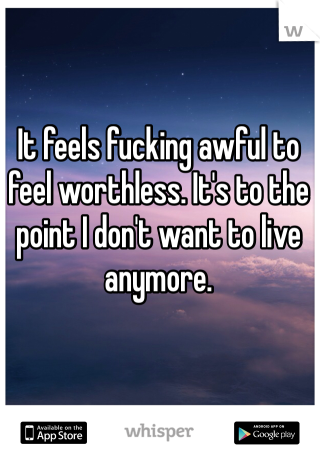 It feels fucking awful to feel worthless. It's to the point I don't want to live anymore. 