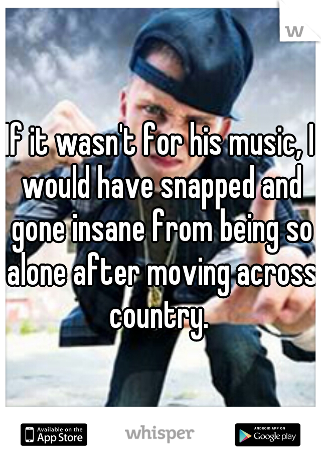 If it wasn't for his music, I would have snapped and gone insane from being so alone after moving across country. 