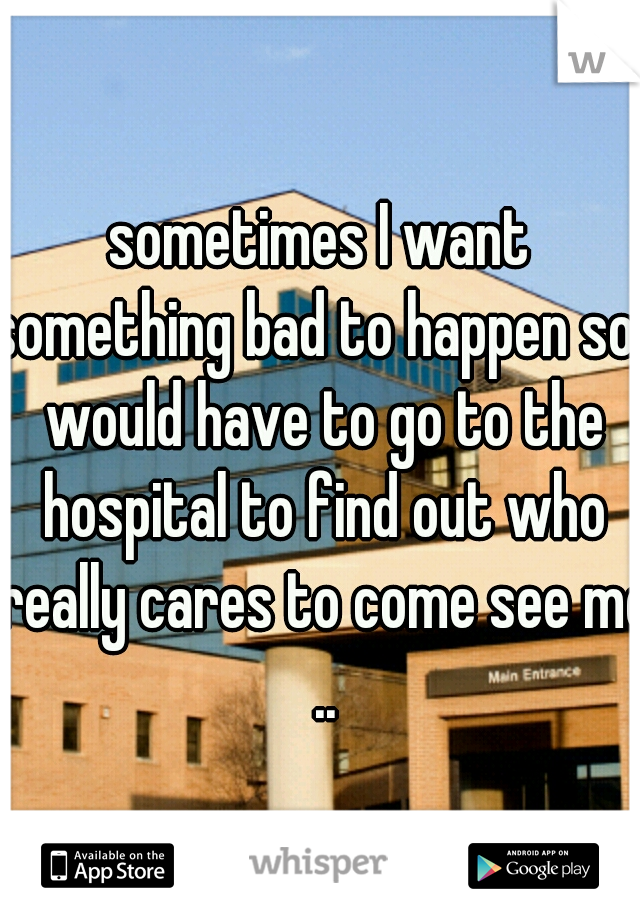 sometimes I want something bad to happen so I would have to go to the hospital to find out who really cares to come see me ..