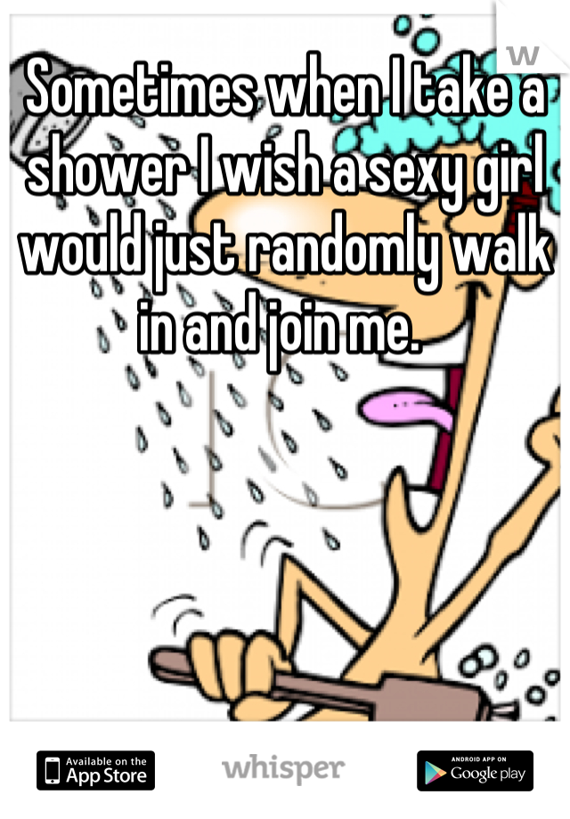 Sometimes when I take a shower I wish a sexy girl would just randomly walk in and join me. 