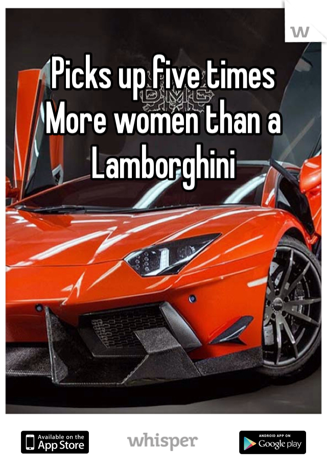 Picks up five times
More women than a Lamborghini 