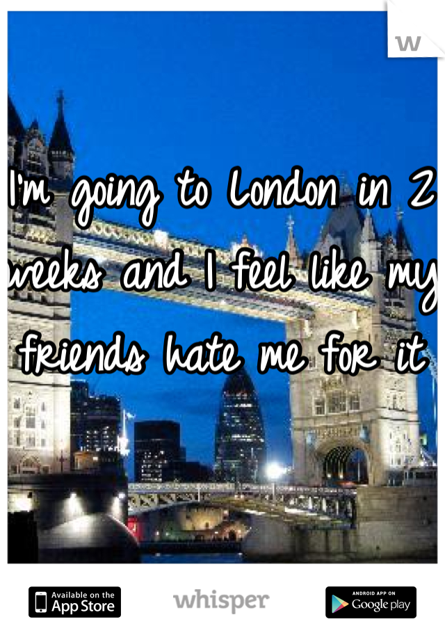 I'm going to London in 2 weeks and I feel like my friends hate me for it