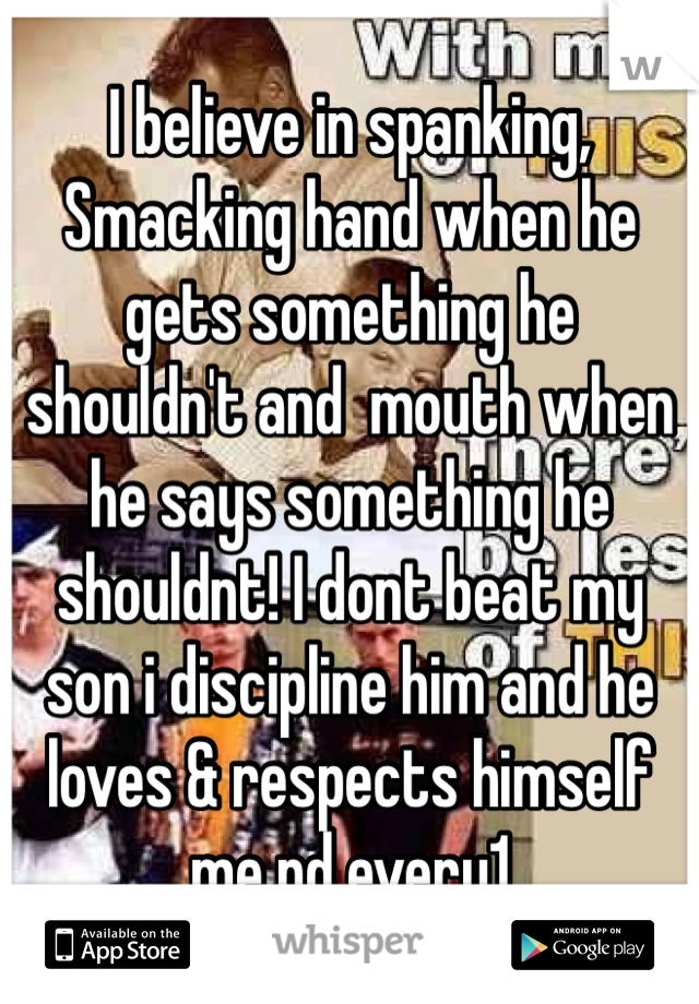 I believe in spanking, Smacking hand when he gets something he shouldn't and  mouth when he says something he shouldnt! I dont beat my son i discipline him and he loves & respects himself me nd every1