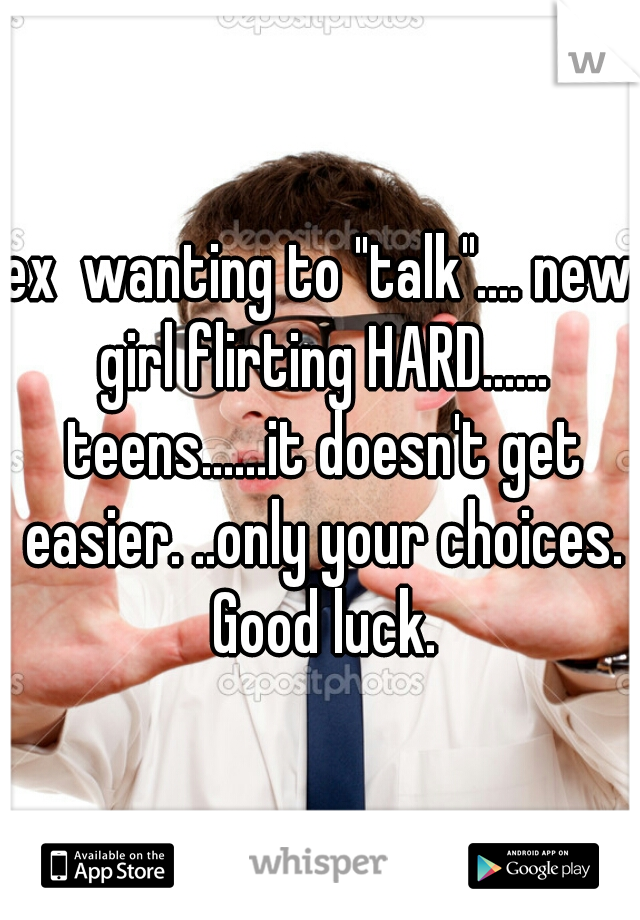 ex  wanting to "talk".... new girl flirting HARD...... teens......it doesn't get easier. ..only your choices. Good luck.