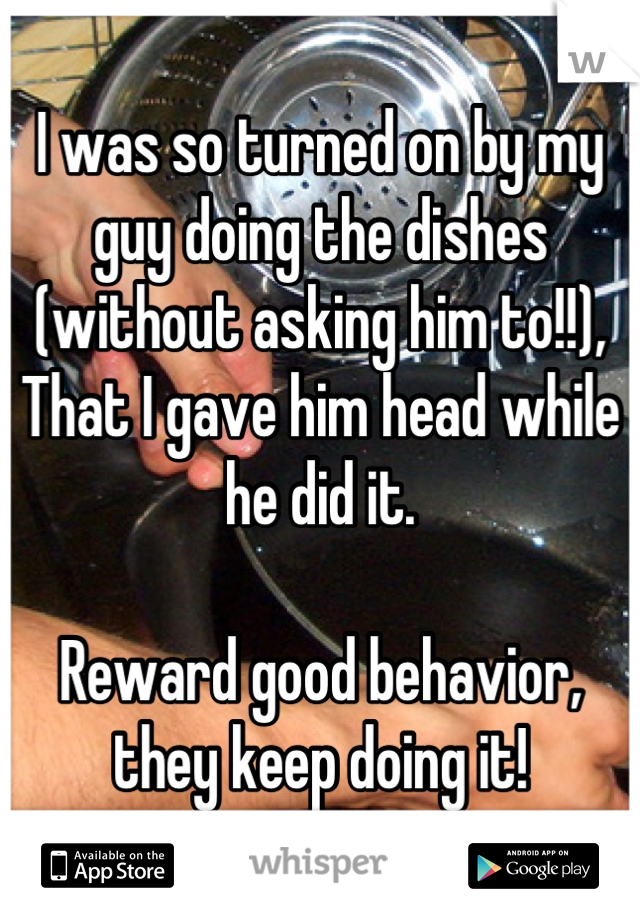 I was so turned on by my guy doing the dishes (without asking him to!!),
That I gave him head while he did it. 

Reward good behavior, they keep doing it!