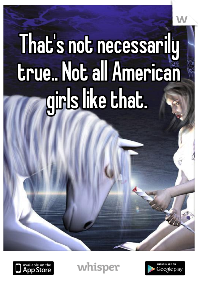 That's not necessarily true.. Not all American girls like that. 