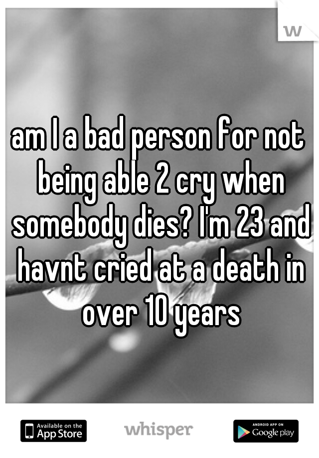 am I a bad person for not being able 2 cry when somebody dies? I'm 23 and havnt cried at a death in over 10 years