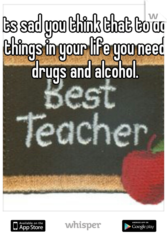 its sad you think that to do things in your life you need drugs and alcohol.