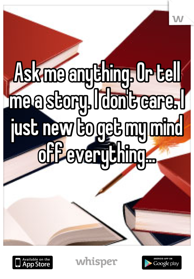 Ask me anything. Or tell me a story. I don't care. I just new to get my mind off everything...