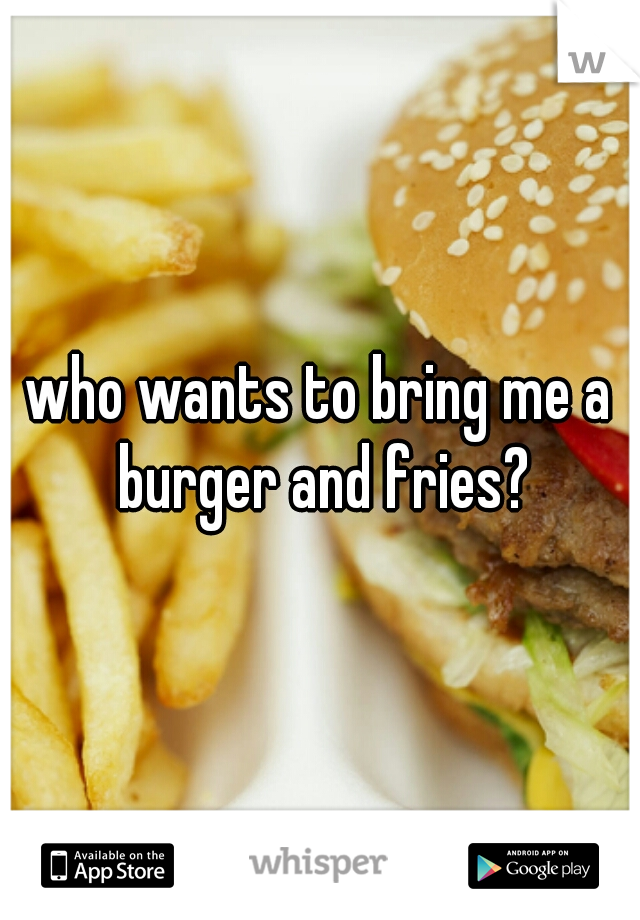 who wants to bring me a burger and fries?