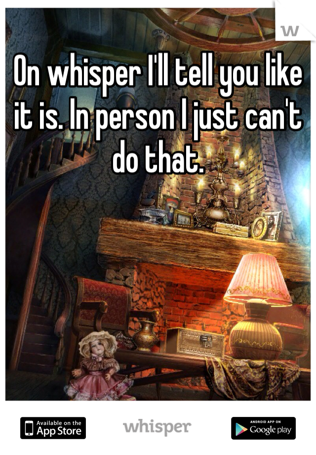 On whisper I'll tell you like it is. In person I just can't do that.