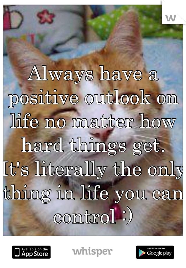 Always have a positive outlook on life no matter how hard things get.
It's literally the only thing in life you can control :) 