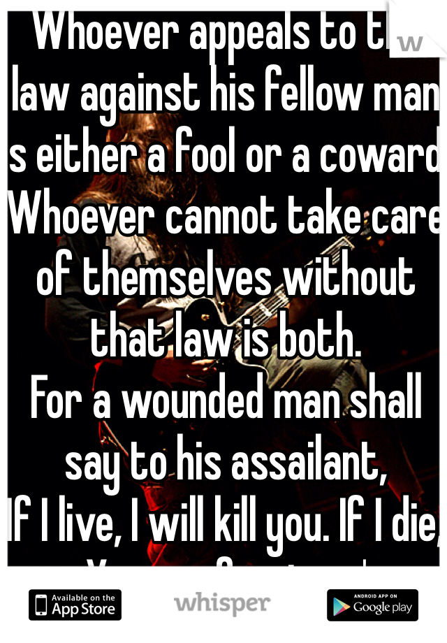 Whoever appeals to the law against his fellow man is either a fool or a coward.
Whoever cannot take care of themselves without that law is both.
For a wounded man shall say to his assailant,
'If I live, I will kill you. If I die, You are forgiven.'
Such is the rule of honor.