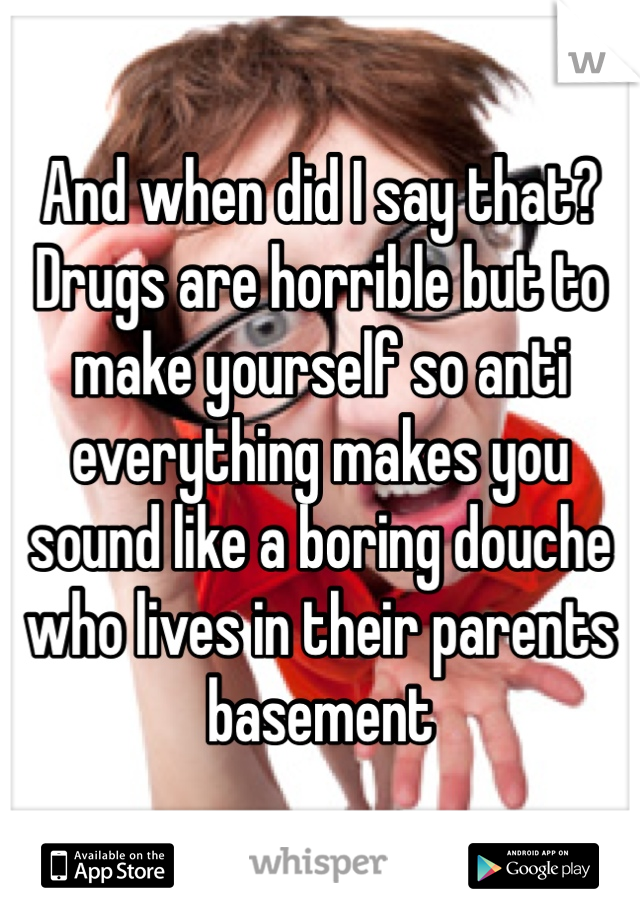 And when did I say that? Drugs are horrible but to make yourself so anti everything makes you sound like a boring douche who lives in their parents basement 