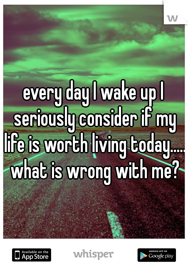 every day I wake up I seriously consider if my life is worth living today..... what is wrong with me?