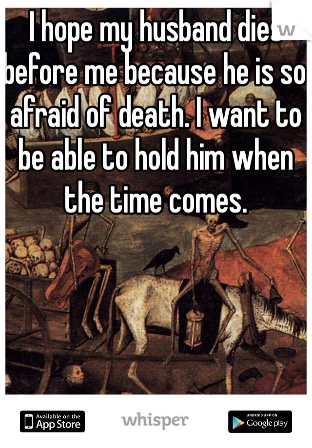 I hope my husband dies before me because he is so afraid of death. I want to be able to hold him when the time comes. 