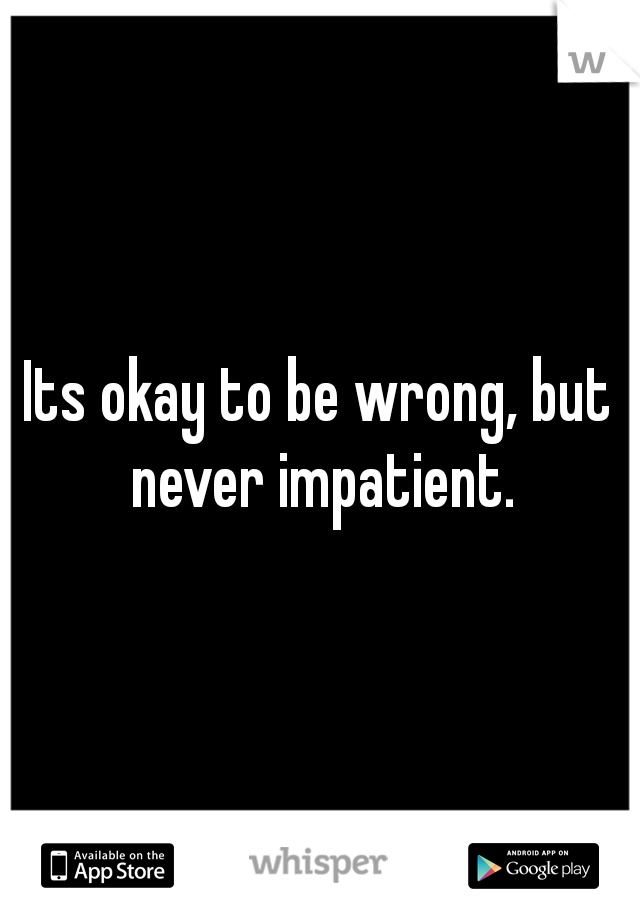 Its okay to be wrong, but never impatient.