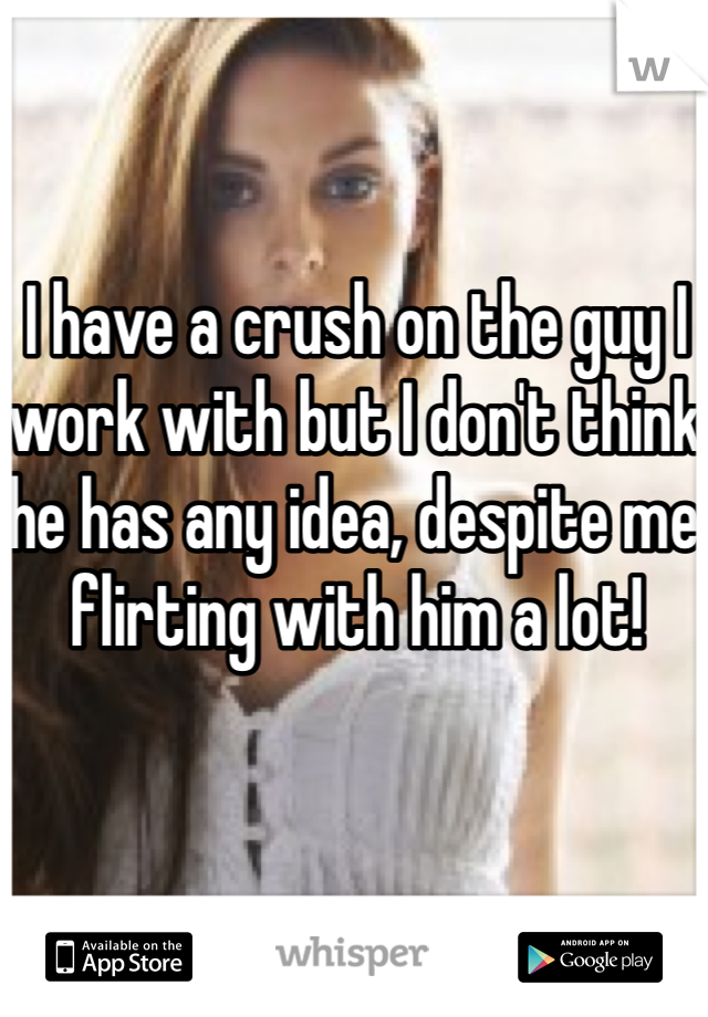 I have a crush on the guy I work with but I don't think he has any idea, despite me flirting with him a lot!