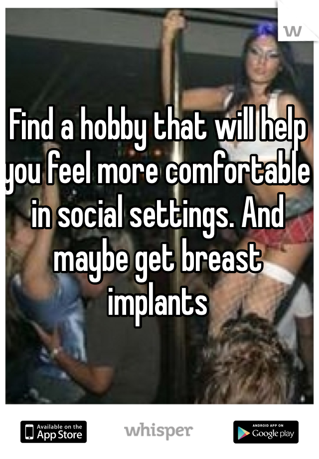 Find a hobby that will help you feel more comfortable in social settings. And maybe get breast implants