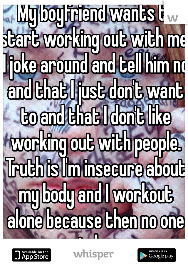 My boyfriend wants to start working out with me. I joke around and tell him no and that I just don't want to and that I don't like working out with people. Truth is I'm insecure about my body and I workout alone because then no one can judge me.