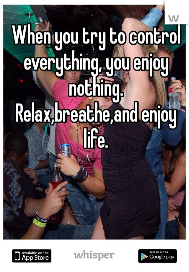 When you try to control everything, you enjoy nothing. 
Relax,breathe,and enjoy life. 