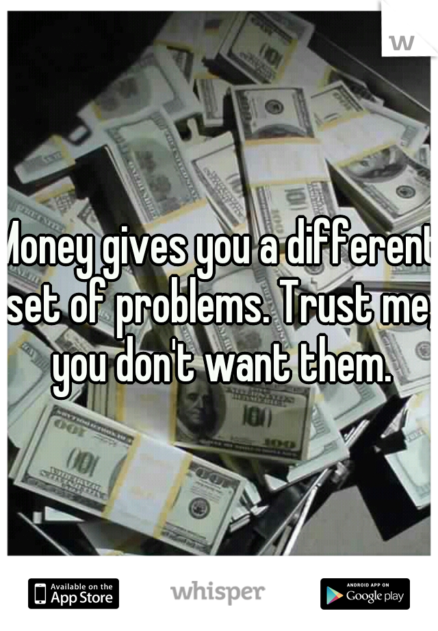 Money gives you a different set of problems. Trust me, you don't want them.