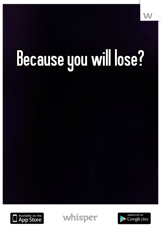 Because you will lose?