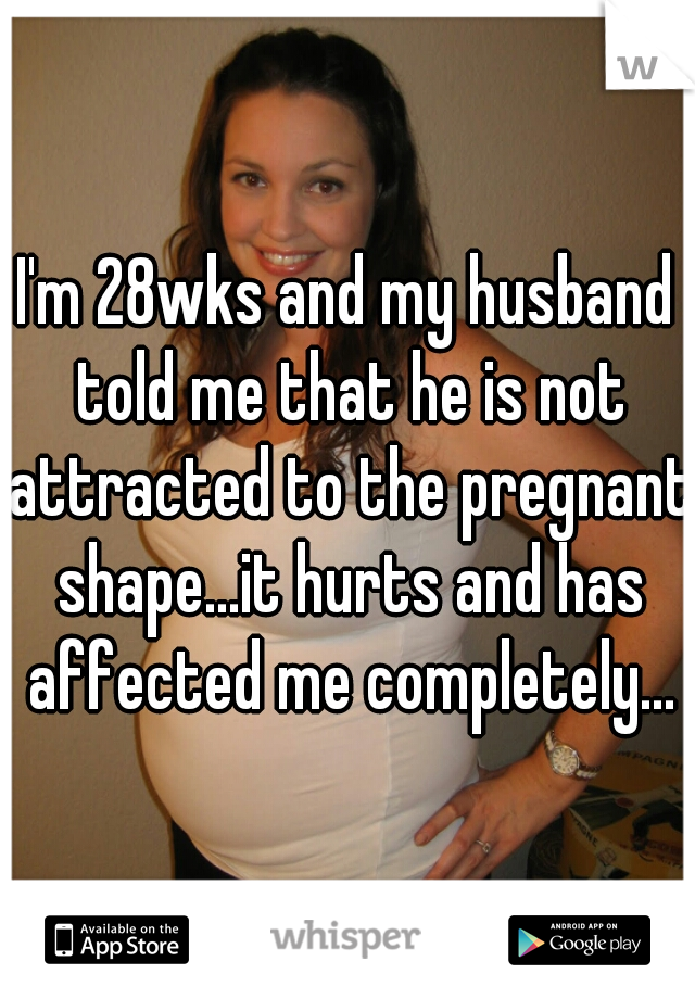 I'm 28wks and my husband told me that he is not attracted to the pregnant shape...it hurts and has affected me completely...