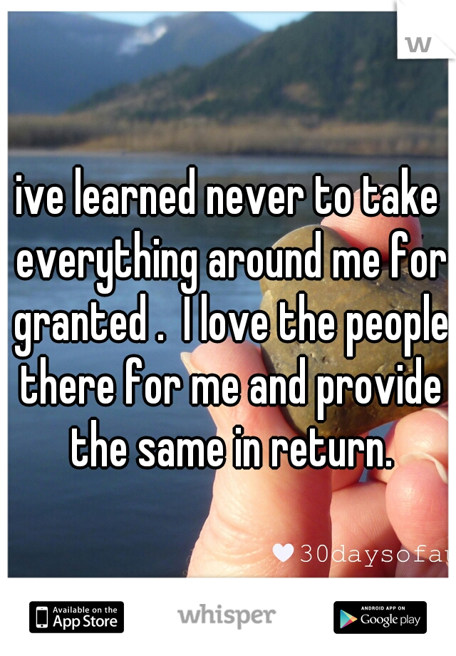 ive learned never to take everything around me for granted .  I love the people there for me and provide the same in return.