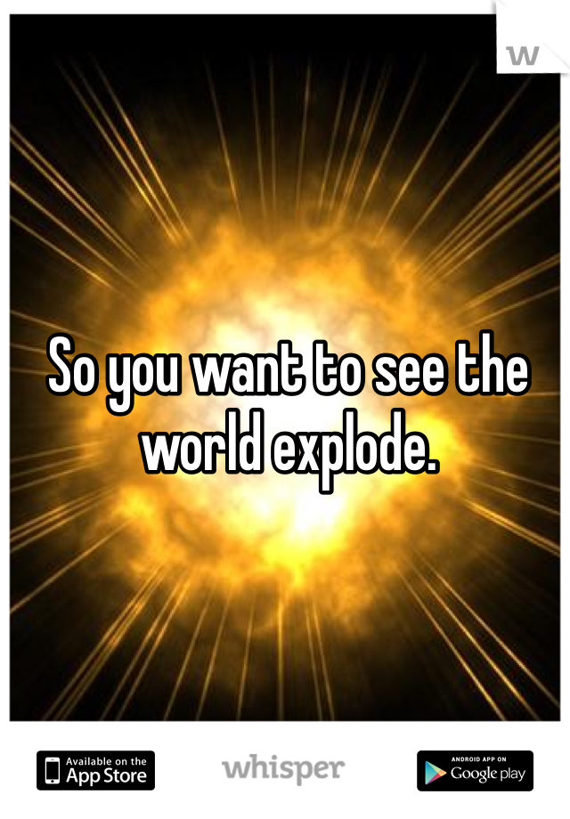 So you want to see the world explode. 