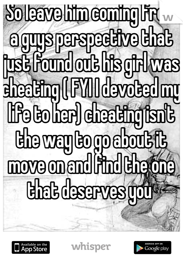 So leave him coming from a guys perspective that just found out his girl was cheating ( FYI I devoted my life to her) cheating isn't the way to go about it move on and find the one that deserves you 