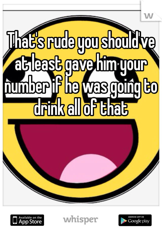 That's rude you should've at least gave him your number if he was going to drink all of that
