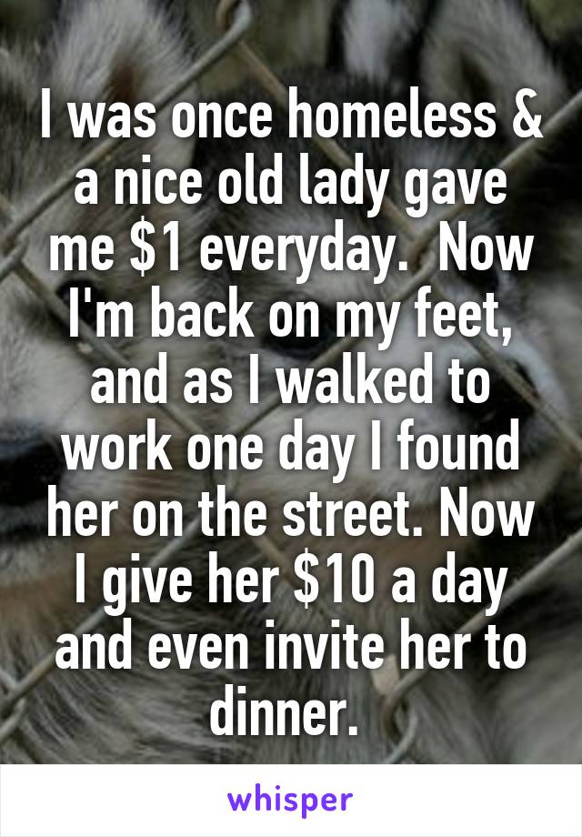 I was once homeless & a nice old lady gave me $1 everyday.  Now I'm back on my feet, and as I walked to work one day I found her on the street. Now I give her $10 a day and even invite her to dinner. 