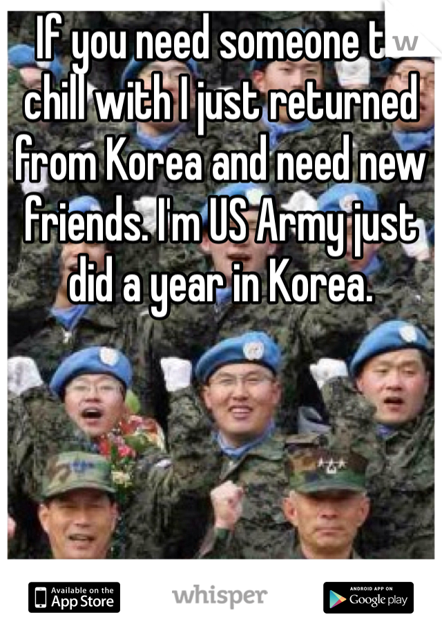 If you need someone to chill with I just returned from Korea and need new friends. I'm US Army just did a year in Korea. 