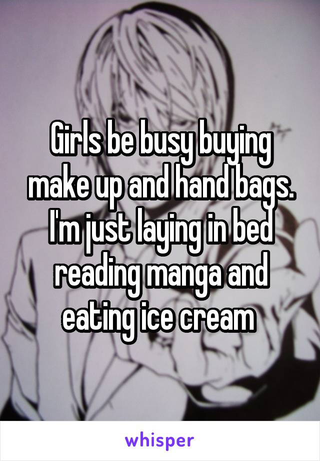 Girls be busy buying make up and hand bags. I'm just laying in bed reading manga and eating ice cream 