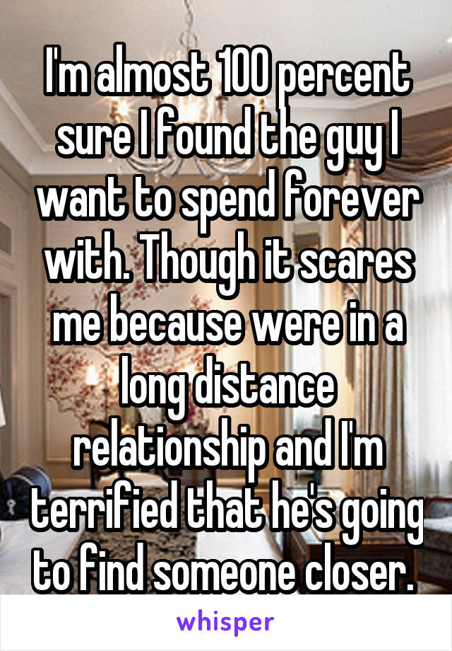 I'm almost 100 percent sure I found the guy I want to spend forever with. Though it scares me because were in a long distance relationship and I'm terrified that he's going to find someone closer. 