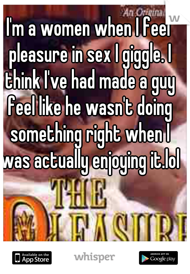 I'm a women when I feel pleasure in sex I giggle. I think I've had made a guy feel like he wasn't doing something right when I was actually enjoying it.lol