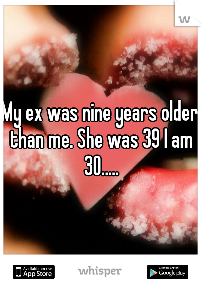 My ex was nine years older than me. She was 39 I am 30.....