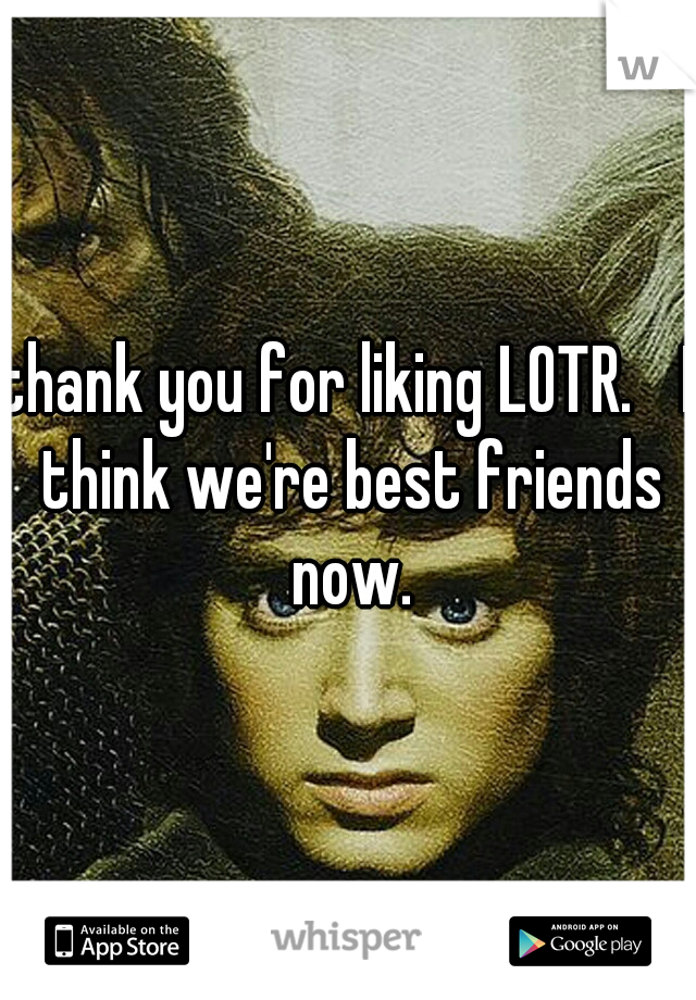 thank you for liking LOTR. 
I think we're best friends now.