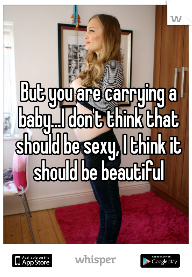 But you are carrying a baby...I don't think that should be sexy, I think it should be beautiful 
