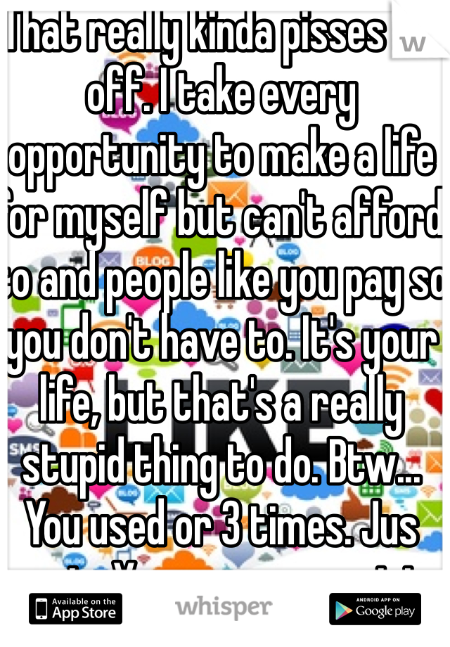 That really kinda pisses me off. I take every opportunity to make a life for myself but can't afford to and people like you pay so you don't have to. It's your life, but that's a really stupid thing to do. Btw... You used or 3 times. Jus sayin. You prove my point. 