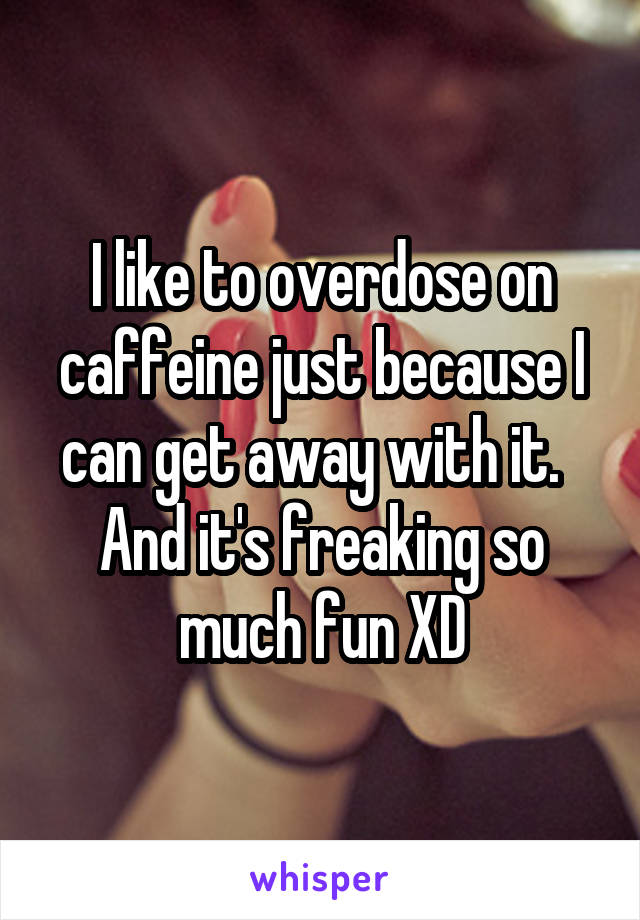 I like to overdose on caffeine just because I can get away with it.   And it's freaking so much fun XD