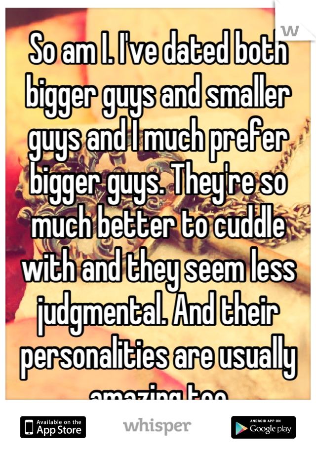 So am I. I've dated both bigger guys and smaller guys and I much prefer bigger guys. They're so much better to cuddle with and they seem less judgmental. And their personalities are usually amazing too