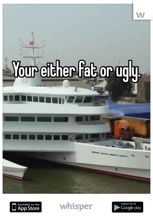 Your either fat or ugly. 