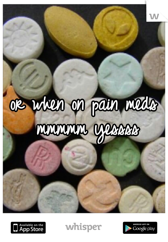 or when on pain meds mmmmm yessss