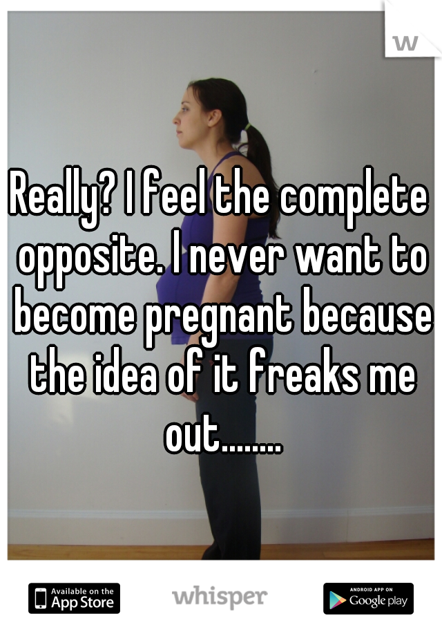 Really? I feel the complete opposite. I never want to become pregnant because the idea of it freaks me out........