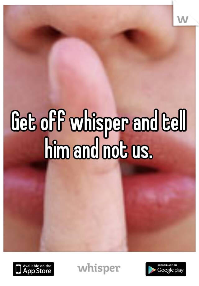 Get off whisper and tell him and not us. 