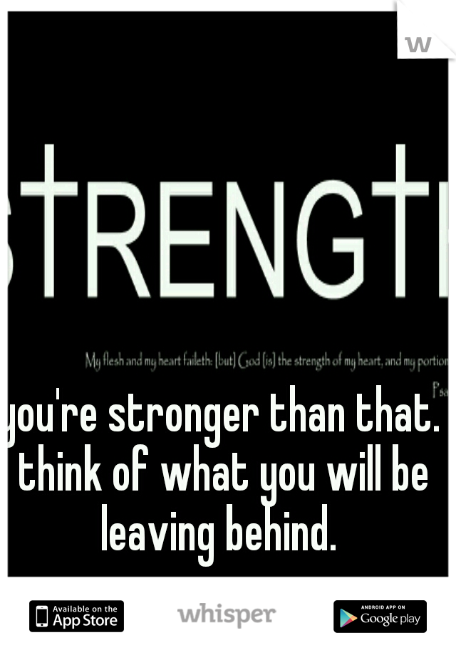 you're stronger than that. think of what you will be leaving behind. 