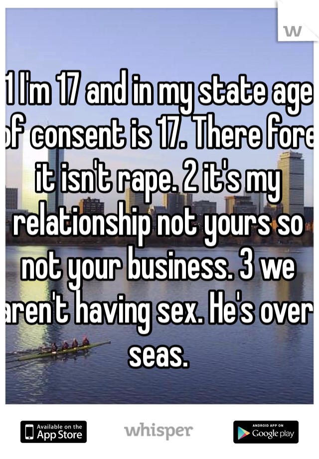 1 I'm 17 and in my state age of consent is 17. There fore it isn't rape. 2 it's my relationship not yours so not your business. 3 we aren't having sex. He's over seas. 