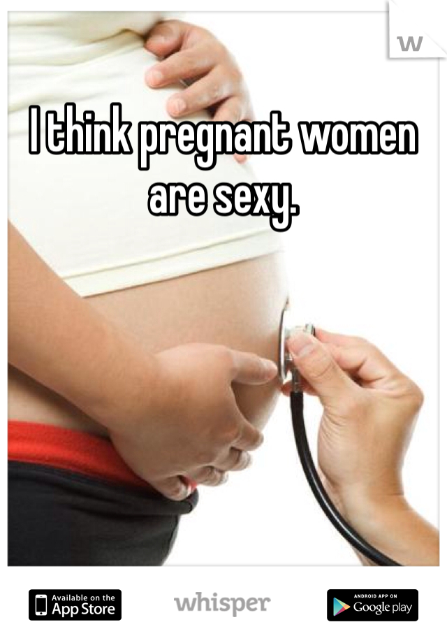 I think pregnant women are sexy.